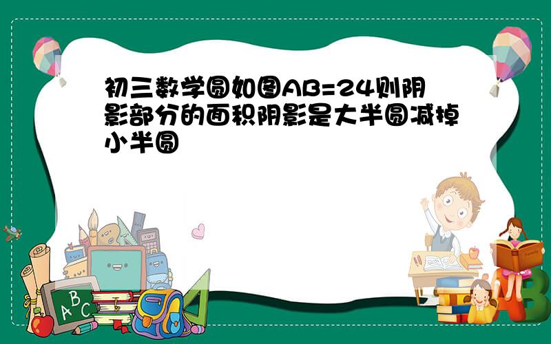 初三数学圆如图AB=24则阴影部分的面积阴影是大半圆减掉小半圆