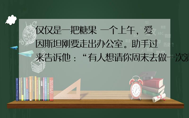 仅仅是一把糖果 一个上午，爱因斯坦刚要走出办公室。助手过来告诉他：“有人想请你周末去做一次演讲，报酬是一万美元。” 　　爱因斯坦没有丝毫犹豫，便一口回绝：“我周末有安排