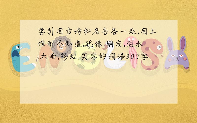 要引用古诗和名言各一处,用上谁都不知道,犹豫,朋友,泪水,大雨,彩虹,笑容的词语300字