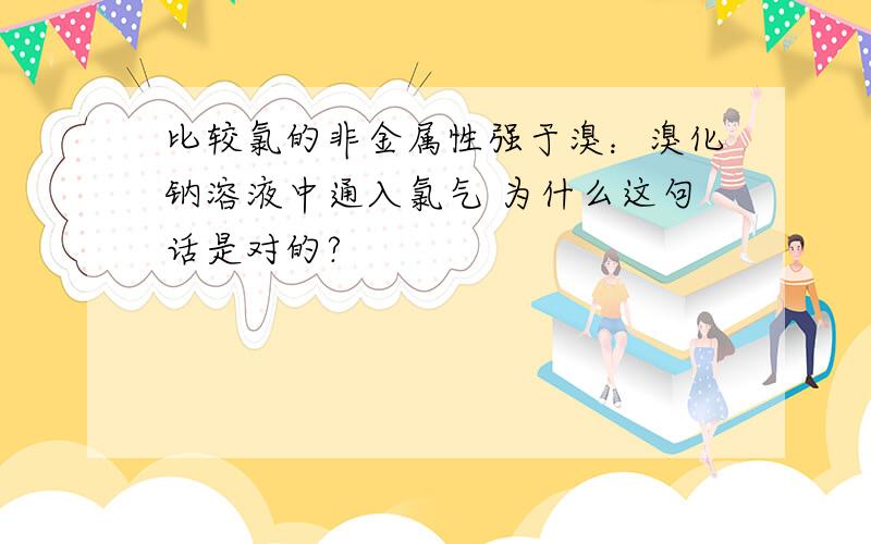 比较氯的非金属性强于溴：溴化钠溶液中通入氯气 为什么这句话是对的?