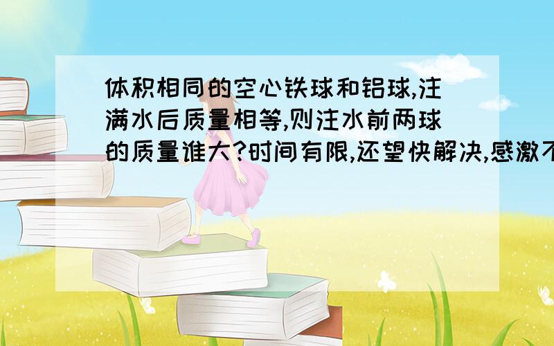 体积相同的空心铁球和铝球,注满水后质量相等,则注水前两球的质量谁大?时间有限,还望快解决,感激不尽 那个有能力的高手,