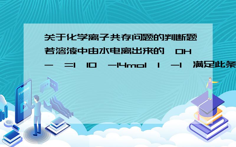 关于化学离子共存问题的判断题若溶液中由水电离出来的【OH-】=1*10^-14mol*l^-1,满足此条件的溶液中一定可以大量共存的离子组是（ ）A Al3+ Na1+ No3- Cl-B k+ Na+ Cl- No3-C K+ Na+ Cl- [Al(OH)4]-D k+ NH4+ SO42-