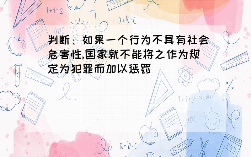 判断：如果一个行为不具有社会危害性,国家就不能将之作为规定为犯罪而加以惩罚