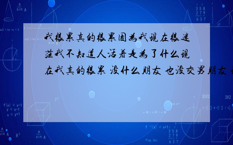 我很累真的很累因为我现在很迷茫我不知道人活着是为了什么现在我真的很累 没什么朋友 也没交男朋友 现在我感觉我就是在为我的父母活着了 如果没有父母我会感觉我早就死了 有谁可以