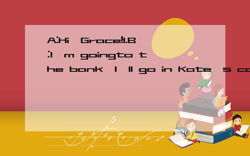 A:Hi,Grace!1.B;I'm goingto the bank,I'll go in Kate's carA:In Kate's car?Can she drive a car?2.B:She is sixteen years old.A:Oh,sorry.3.B:Why can't I take her car?A:4.B:I disaree .I think sixteen-year-olds should be allowed to drive if they can.A:But