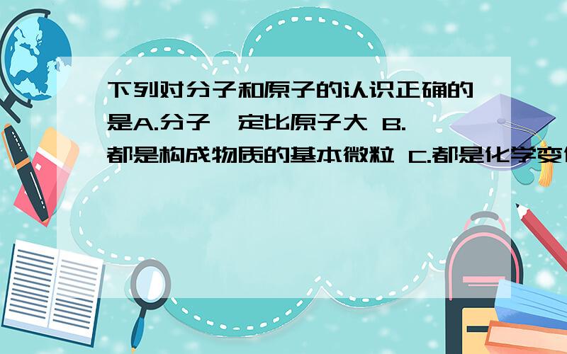 下列对分子和原子的认识正确的是A.分子一定比原子大 B.都是构成物质的基本微粒 C.都是化学变化中的最小粒子 D.都是保持物质化学性质的最小粒子