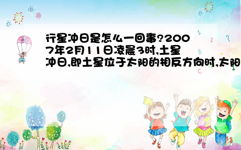 行星冲日是怎么一回事?2007年2月11日凌晨3时,土星冲日,即土星位于太阳的相反方向时,太阳西落,土星东升.土星整夜可见,距离地球最近,光度最高,最易观察.土星冲日时,太阳·地球·土星三者的