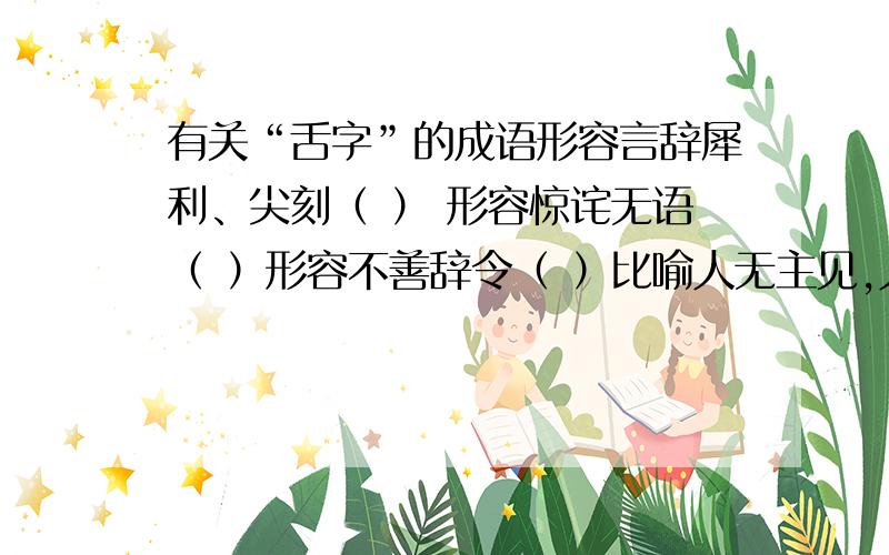 有关“舌字”的成语形容言辞犀利、尖刻（ ） 形容惊诧无语（ ）形容不善辞令（ ）比喻人无主见,人云亦云（ ）