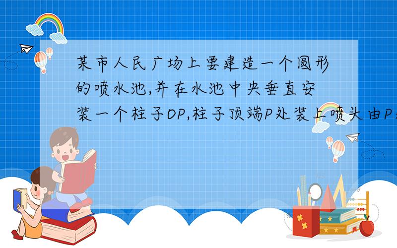 某市人民广场上要建造一个圆形的喷水池,并在水池中央垂直安装一个柱子OP,柱子顶端P处装上喷头由P处向外喷出水流沿形状相同的抛物线路径落下,若已知OP=3m,喷出的水流的最高点A距水平面