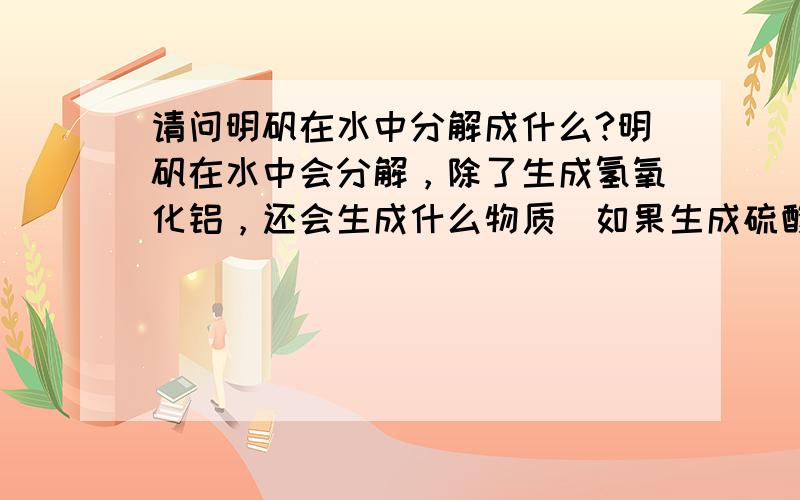 请问明矾在水中分解成什么?明矾在水中会分解，除了生成氢氧化铝，还会生成什么物质（如果生成硫酸，硫酸不会和氢氧化铝反应吗）？