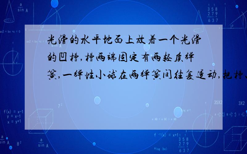 光滑的水平地面上放着一个光滑的凹槽,槽两端固定有两轻质弹簧,一弹性小球在两弹簧间往复运动,把槽、小球和弹簧视为一个系统,则在运动过程中系统的动量（ ）机械能（ ）2.若地面不光