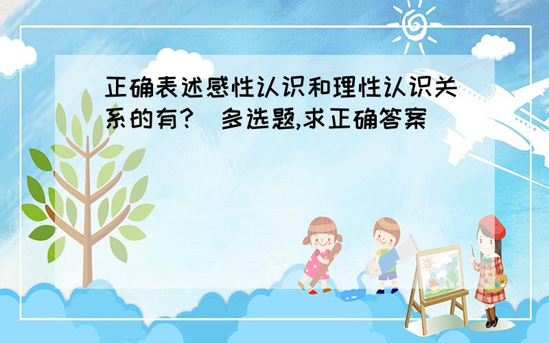 正确表述感性认识和理性认识关系的有?（多选题,求正确答案）