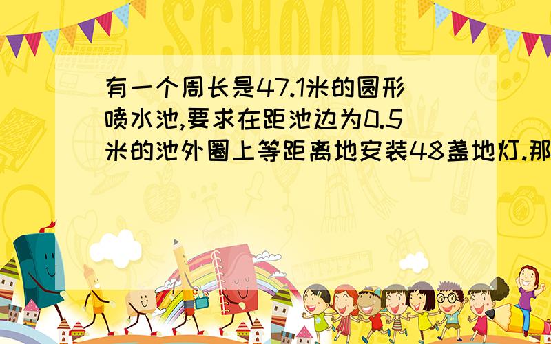 有一个周长是47.1米的圆形喷水池,要求在距池边为0.5米的池外圈上等距离地安装48盏地灯.那么相邻两盏灯之间的距离是多少?