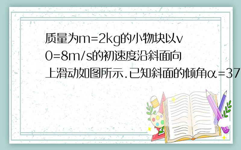 质量为m=2kg的小物块以v0=8m/s的初速度沿斜面向上滑动如图所示.已知斜面的倾角α=37° ,物块与斜面间的动摩擦因数μ=0.25,斜面足够长,求：2s内物块的位移大小及五块在2s末的速度.