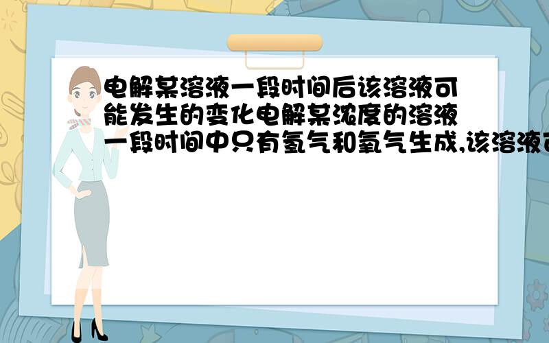 电解某溶液一段时间后该溶液可能发生的变化电解某浓度的溶液一段时间中只有氢气和氧气生成,该溶液可能发生的变化：1.溶液的PH升高2.溶液的PH降低3.溶液的PH不变4.溶质的量浓度升高5.溶