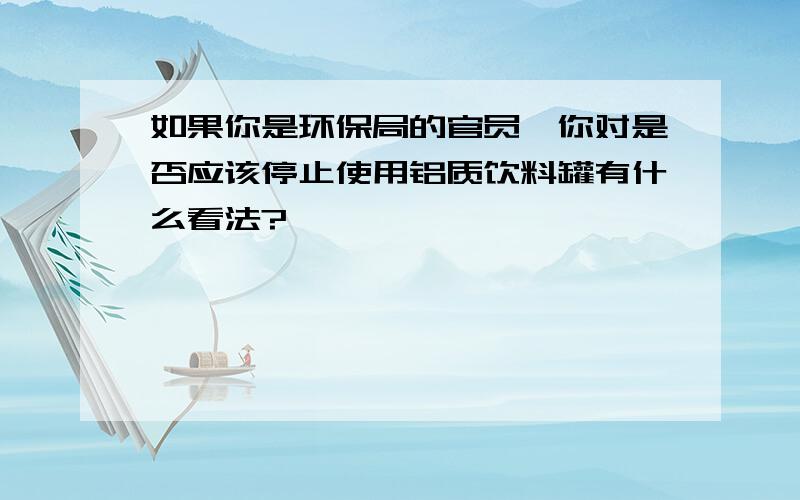 如果你是环保局的官员,你对是否应该停止使用铝质饮料罐有什么看法?