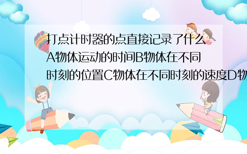 打点计时器的点直接记录了什么A物体运动的时间B物体在不同时刻的位置C物体在不同时刻的速度D物体在不同时间内的位移为什么答案是AB?AD不行么?