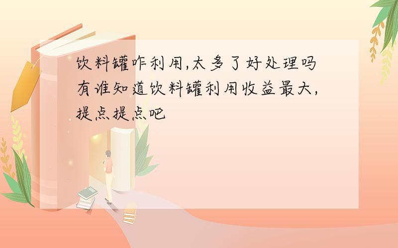 饮料罐咋利用,太多了好处理吗有谁知道饮料罐利用收益最大,提点提点吧