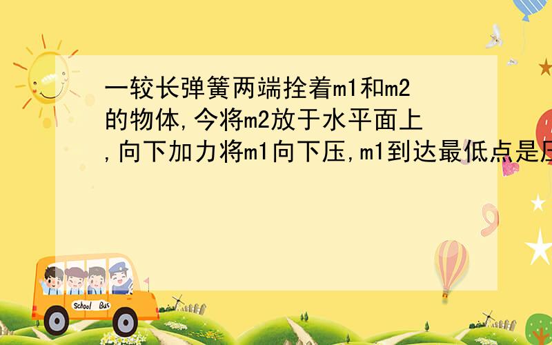 一较长弹簧两端拴着m1和m2的物体,今将m2放于水平面上,向下加力将m1向下压,m1到达最低点是压力F,若要求撤去F后m1跳起将m2拉得跳离桌面，F至少多大？（弹簧竖直放置，m1在正上方，m2在桌面上