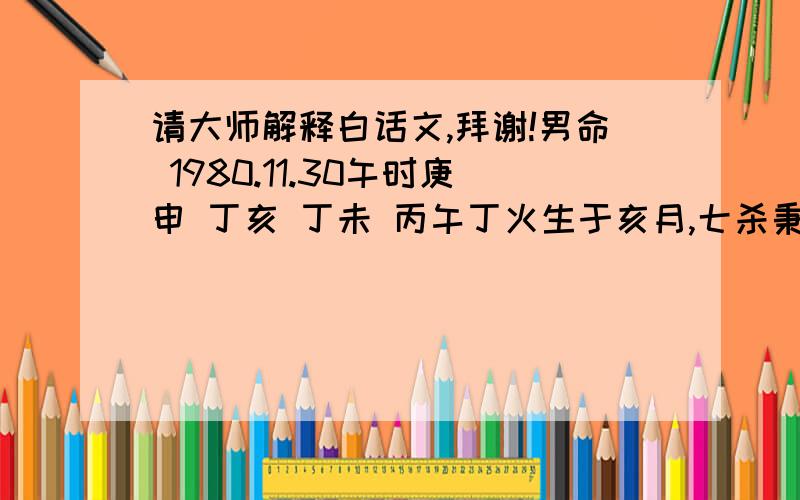 请大师解释白话文,拜谢!男命 1980.11.30午时庚申 丁亥 丁未 丙午丁火生于亥月,七杀秉令,自坐未土有根,时支又见丙午助身,日元不弱.年干庚申一气,财星有力,可惜亥水一点,又被未土合去化木,丁