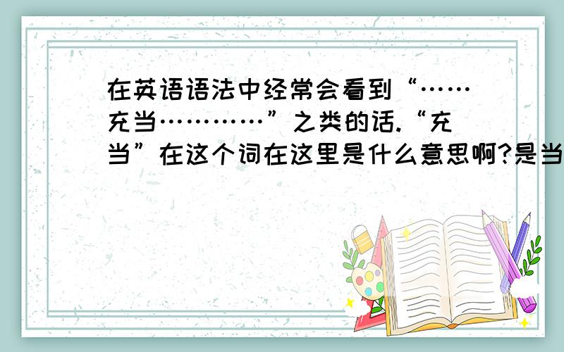 在英语语法中经常会看到“……充当…………”之类的话.“充当”在这个词在这里是什么意思啊?是当做,冒充?……到底是什么意思啊?谢谢!