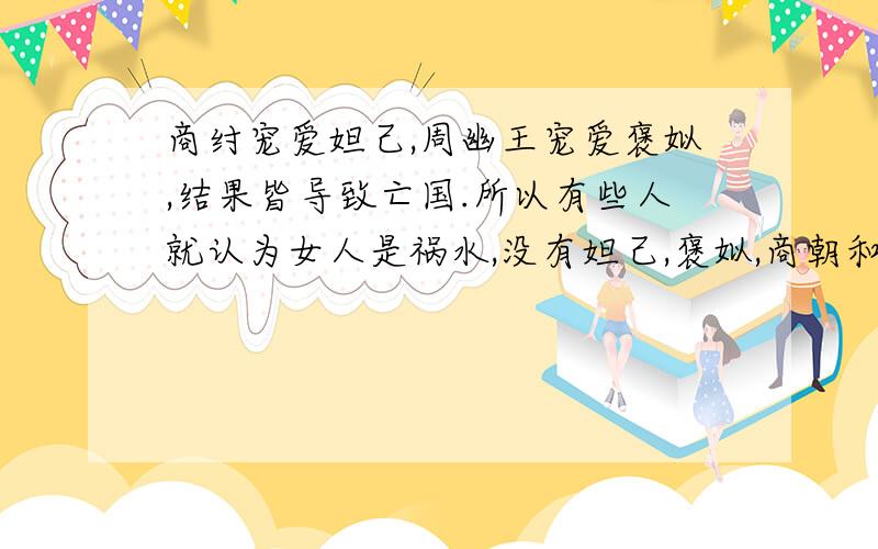 商纣宠爱妲己,周幽王宠爱褒姒,结果皆导致亡国.所以有些人就认为女人是祸水,没有妲己,褒姒,商朝和西周就不会灭亡.你认为这种观点对吗?请用学过的知识加以论证