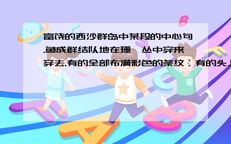 富饶的西沙群岛中某段的中心句.鱼成群结队地在珊瑚丛中穿来穿去.有的全部布满彩色的条纹；有的头上长着一簇红缨,好看极了；有的周身像插着好些扇子,游动的时候飘飘摇摇；有的眼睛圆