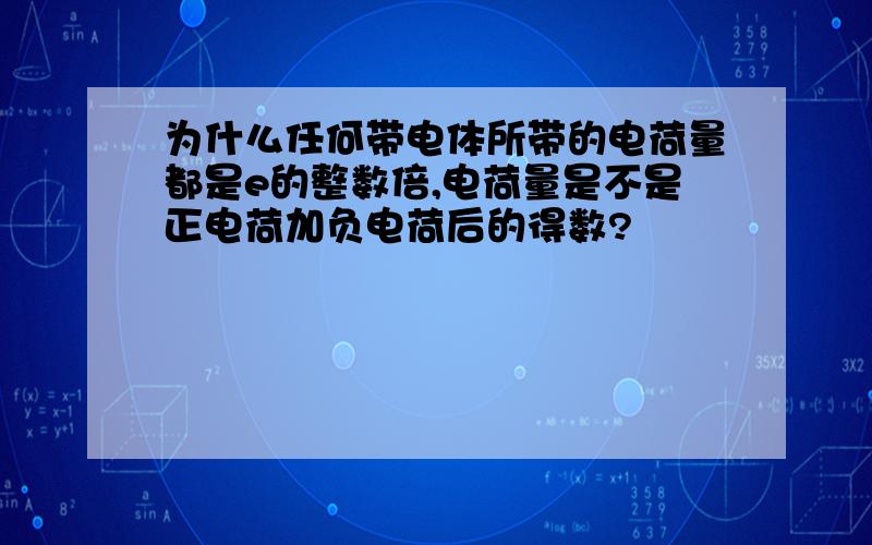 为什么任何带电体所带的电荷量都是e的整数倍,电荷量是不是正电荷加负电荷后的得数?