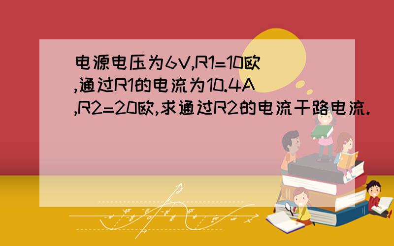 电源电压为6V,R1=10欧,通过R1的电流为10.4A,R2=20欧,求通过R2的电流干路电流.