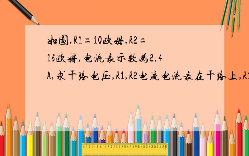 如图,R1=10欧姆,R2=15欧姆,电流表示数为2.4A,求干路电压,R1,R2电流电流表在干路上,R1,R2,电压表并联