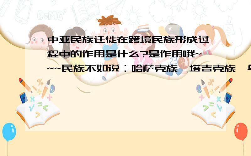 中亚民族迁徙在跨境民族形成过程中的作用是什么?是作用哦~~~民族不如说：哈萨克族、塔吉克族、乌孜别克族.