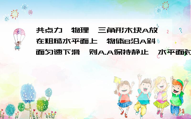 共点力【物理】三角形木块A放在粗糙水平面上,物体B沿A斜面匀速下滑,则A.A保持静止,水平面对A无摩擦力B.A保持静止,水平面对A有向左的摩擦力CA保持静止,水平面对A有向右的摩擦力为什么