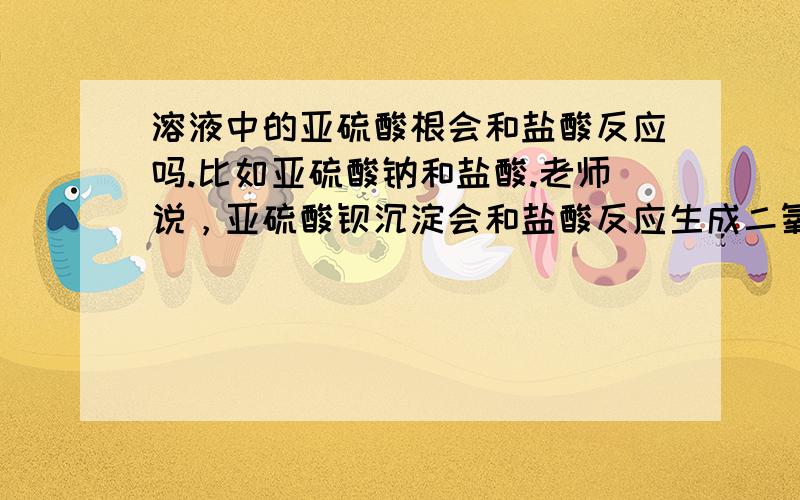 溶液中的亚硫酸根会和盐酸反应吗.比如亚硫酸钠和盐酸.老师说，亚硫酸钡沉淀会和盐酸反应生成二氧化硫。那溶液中的行不行。亚硫酸钠和盐酸。