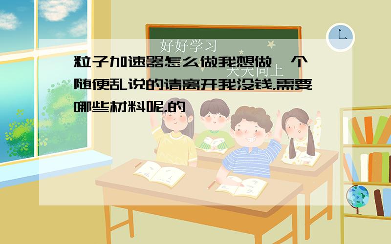 粒子加速器怎么做我想做一个,随便乱说的请离开我没钱，需要哪些材料呢，的