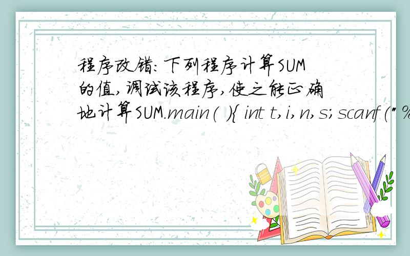 程序改错：下列程序计算SUM的值,调试该程序,使之能正确地计算SUM.main( ){ int t,i,n,s；scanf(