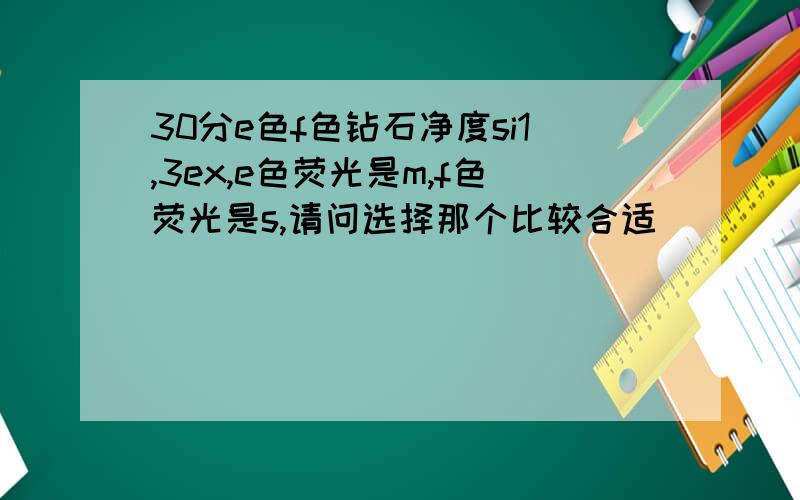 30分e色f色钻石净度si1,3ex,e色荧光是m,f色荧光是s,请问选择那个比较合适