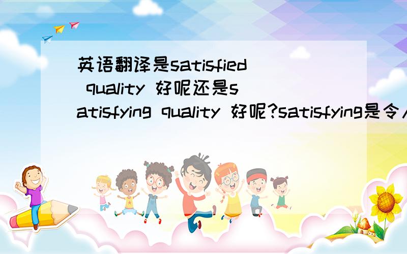 英语翻译是satisfied quality 好呢还是satisfying quality 好呢?satisfying是令人满意的意思吧 还是satisfactory?真是晕啊.我自己是翻译成这样的:Hi-quality Products,Excellent Service,Customer Oriented .真是公说公有理