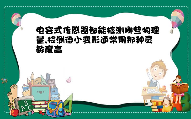 电容式传感器都能检测哪些物理量,检测微小变形通常用那种灵敏度高