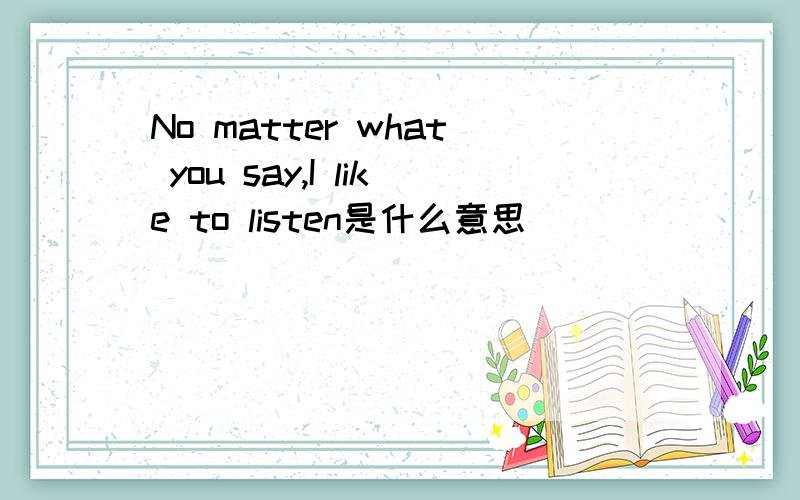 No matter what you say,I like to listen是什么意思