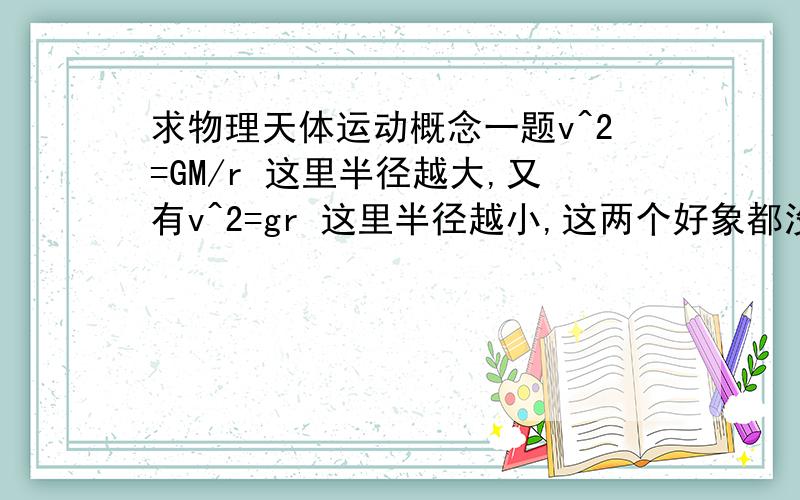 求物理天体运动概念一题v^2=GM/r 这里半径越大,又有v^2=gr 这里半径越小,这两个好象都没有错.到底我是哪里搞混了?