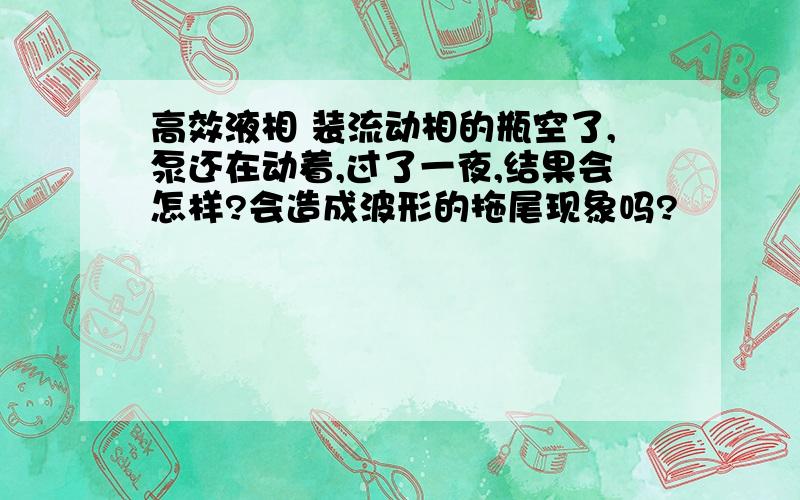 高效液相 装流动相的瓶空了,泵还在动着,过了一夜,结果会怎样?会造成波形的拖尾现象吗?