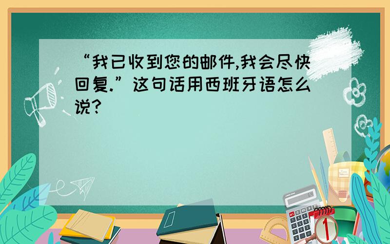 “我已收到您的邮件,我会尽快回复.”这句话用西班牙语怎么说?