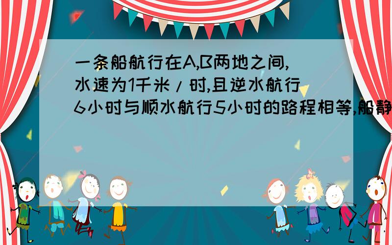 一条船航行在A,B两地之间,水速为1千米/时,且逆水航行6小时与顺水航行5小时的路程相等,船静水速度为要算式，不要方程