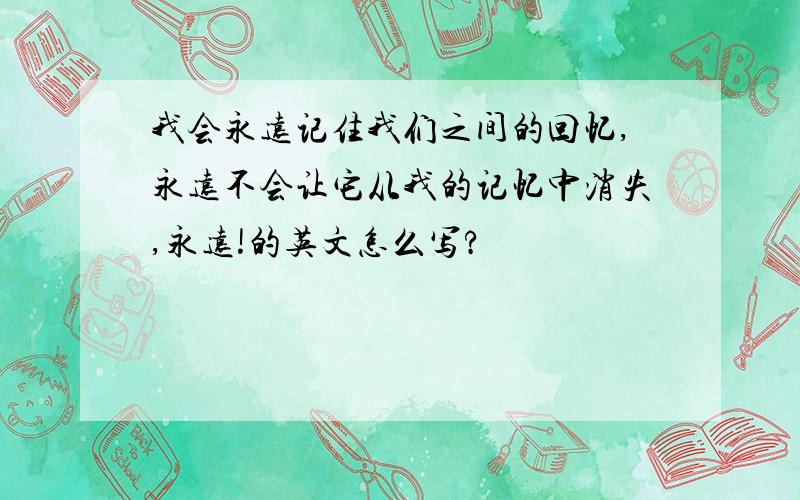 我会永远记住我们之间的回忆,永远不会让它从我的记忆中消失,永远!的英文怎么写?