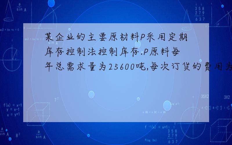 某企业的主要原材料P采用定期库存控制法控制库存.P原料每年总需求量为25600吨,每次订货的费用为400元,每次发出订货到货物到达时间间隔为5天；每吨P原料年库存成本为8元,根据以往的资料