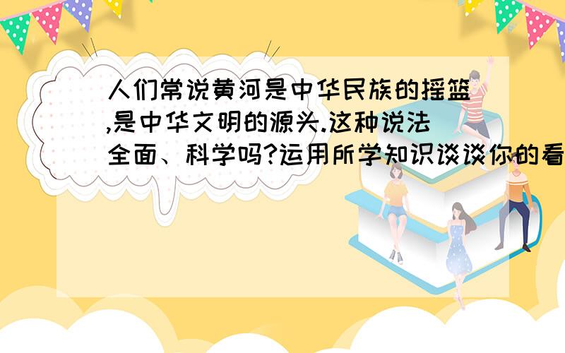 人们常说黄河是中华民族的摇篮,是中华文明的源头.这种说法全面、科学吗?运用所学知识谈谈你的看法.