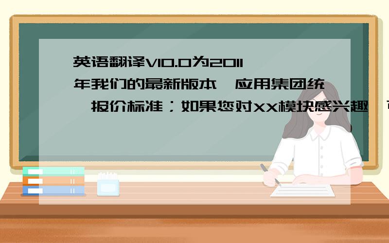 英语翻译V10.0为2011年我们的最新版本,应用集团统一报价标准；如果您对XX模块感兴趣,可享受部分优惠折扣；报价如下：如果您觉得可以接受,我会准备产品合同以供您查阅!祝周未快乐!