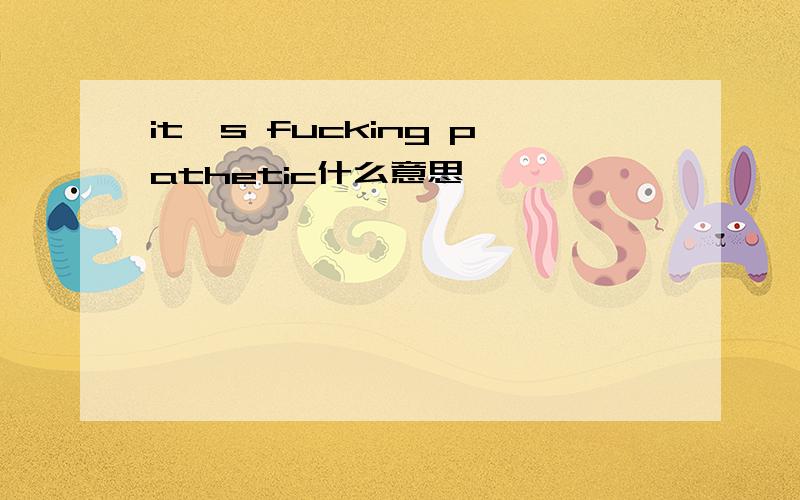 it's fucking pathetic什么意思