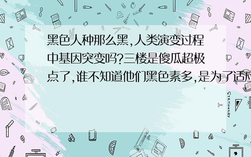 黑色人种那么黑,人类演变过程中基因突变吗?三楼是傻瓜超极点了,谁不知道他们黑色素多,是为了适应紫外线,特别是赤道附近的人!你要是像他们那么晒,你能晒它们那么黑就证明你的回答是准