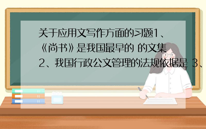 关于应用文写作方面的习题1、《尚书》是我国最早的 的文集2、我国行政公文管理的法规依据是 3、应用文基本性质是 2、应用文的法定作者在确定主旨时反映 的意图.3、文章的意义段叫 ,文